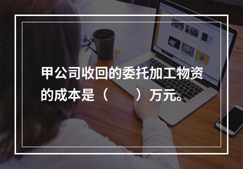 甲公司收回的委托加工物资的成本是（　　）万元。