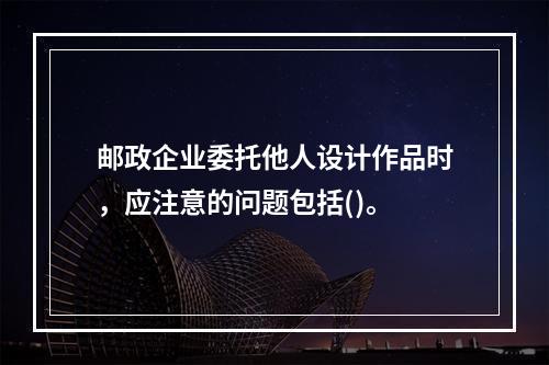 邮政企业委托他人设计作品时，应注意的问题包括()。