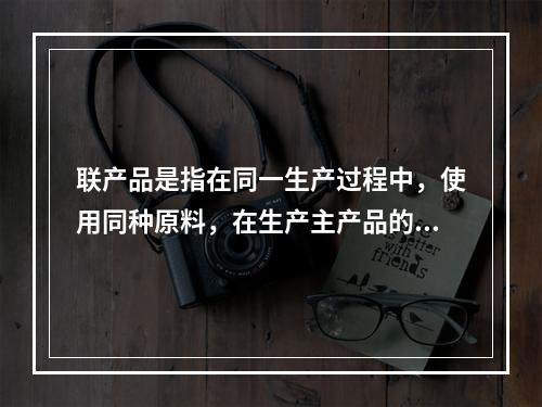 联产品是指在同一生产过程中，使用同种原料，在生产主产品的同时