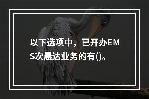 以下选项中，已开办EMS次晨达业务的有()。