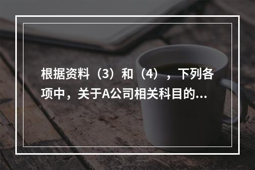 根据资料（3）和（4），下列各项中，关于A公司相关科目的会计