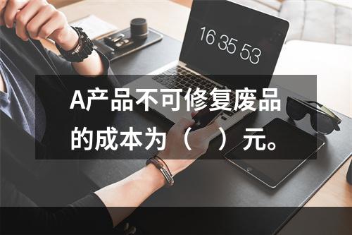 A产品不可修复废品的成本为（　）元。