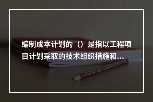 编制成本计划的（）是指以工程项目计划采取的技术组织措施和节约