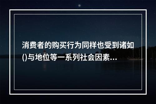 消费者的购买行为同样也受到诸如()与地位等一系列社会因素的影