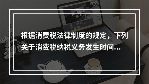 根据消费税法律制度的规定，下列关于消费税纳税义务发生时间的表