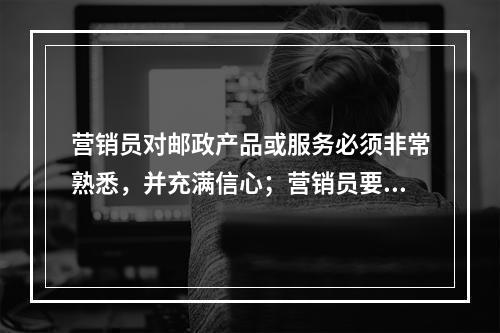 营销员对邮政产品或服务必须非常熟悉，并充满信心；营销员要相信