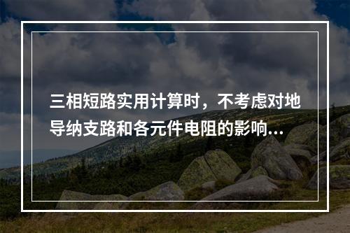 三相短路实用计算时，不考虑对地导纳支路和各元件电阻的影响。(