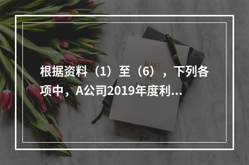 根据资料（1）至（6），下列各项中，A公司2019年度利润表