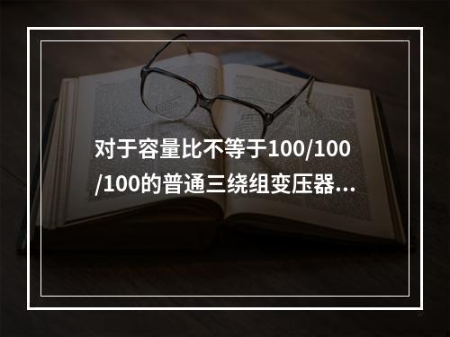 对于容量比不等于100/100/100的普通三绕组变压器，计