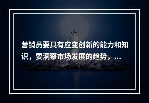 营销员要具有应变创新的能力和知识，要洞察市场发展的趋势，做到