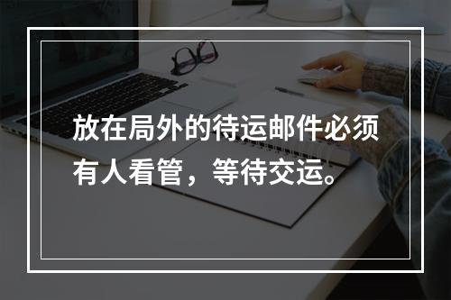 放在局外的待运邮件必须有人看管，等待交运。