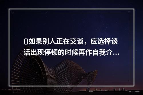 ()如果别人正在交谈，应选择谈话出现停顿的时候再作自我介绍，