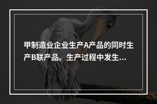 甲制造业企业生产A产品的同时生产B联产品。生产过程中发生联合