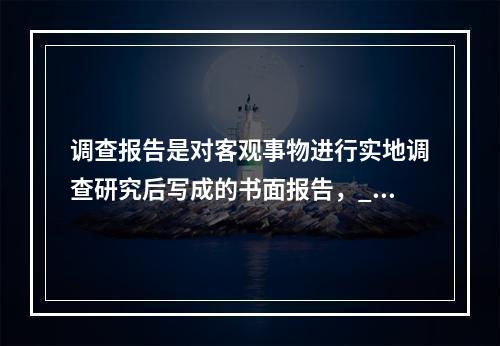 调查报告是对客观事物进行实地调查研究后写成的书面报告，___