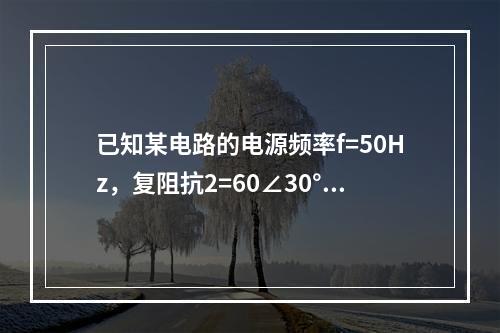 已知某电路的电源频率f=50Hz，复阻抗2=60∠30°Ω，