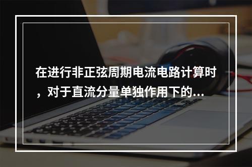 在进行非正弦周期电流电路计算时，对于直流分量单独作用下的电容