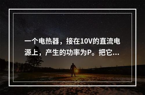 一个电热器，接在10V的直流电源上，产生的功率为P。把它改接