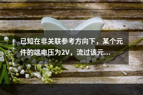 已知在非关联参考方向下，某个元件的端电压为2V，流过该元件的