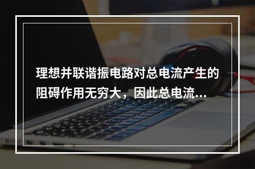 理想并联谐振电路对总电流产生的阻碍作用无穷大，因此总电流为零