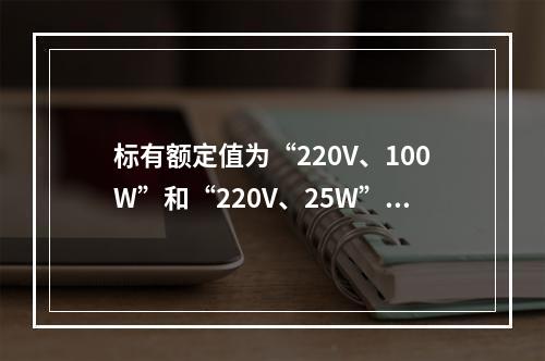 标有额定值为“220V、100W”和“220V、25W”白炽