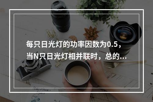 每只日光灯的功率因数为0.5，当N只日光灯相并联时，总的功率