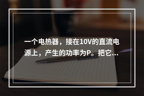 一个电热器，接在10V的直流电源上，产生的功率为P。把它改接