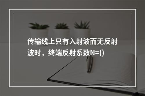 传输线上只有入射波而无反射波时，终端反射系数N=()