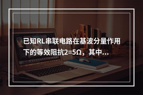 已知RL串联电路在基波分量作用下的等效阻抗2=5Ω，其中电阻