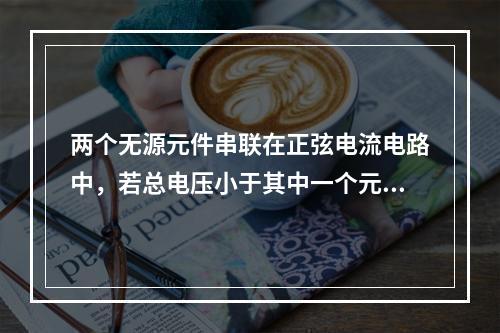 两个无源元件串联在正弦电流电路中，若总电压小于其中一个元件的