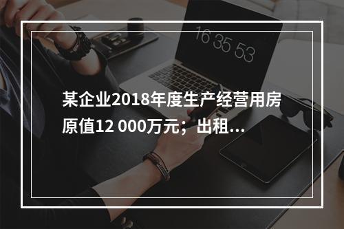 某企业2018年度生产经营用房原值12 000万元；出租房屋