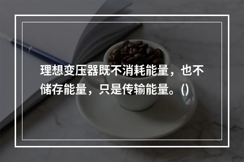 理想变压器既不消耗能量，也不储存能量，只是传输能量。()