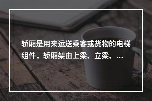 轿厢是用来运送乘客或货物的电梯组件，轿厢架由上梁、立梁、下梁