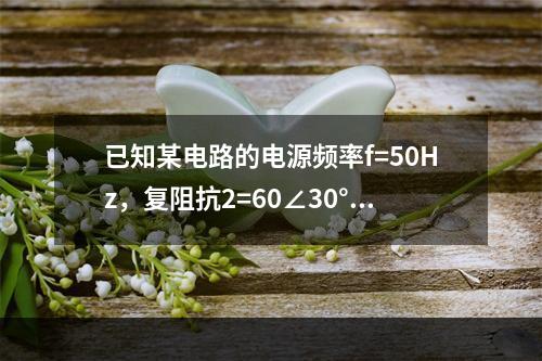 已知某电路的电源频率f=50Hz，复阻抗2=60∠30°Ω，