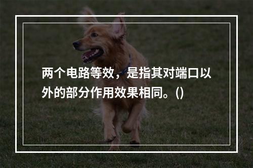 两个电路等效，是指其对端口以外的部分作用效果相同。()