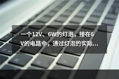 一个12V、6W的灯泡，接在6V的电路中，通过灯泡的实际电流