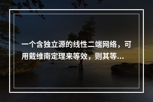 一个含独立源的线性二端网络，可用戴维南定理来等效，则其等效电