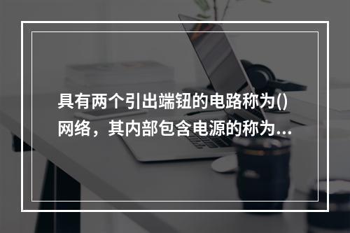 具有两个引出端钮的电路称为()网络，其内部包含电源的称为()