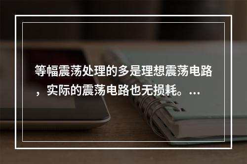 等幅震荡处理的多是理想震荡电路，实际的震荡电路也无损耗。()