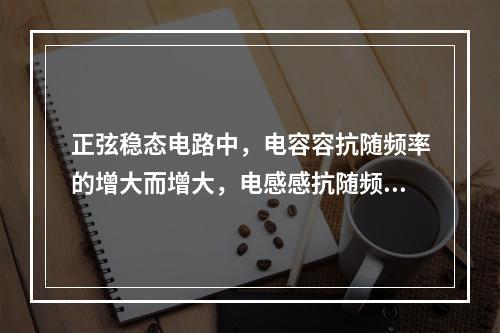 正弦稳态电路中，电容容抗随频率的增大而增大，电感感抗随频率的