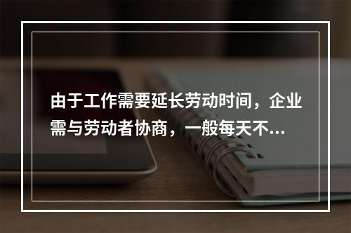 由于工作需要延长劳动时间，企业需与劳动者协商，一般每天不得超