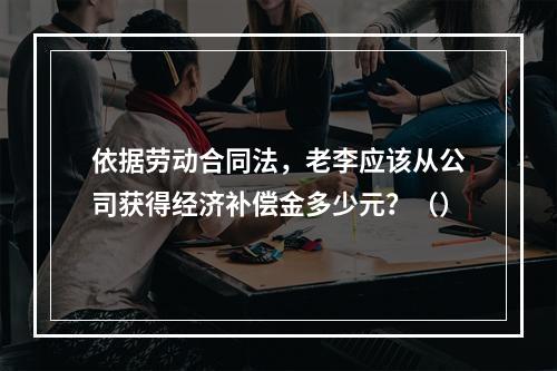 依据劳动合同法，老李应该从公司获得经济补偿金多少元？（）