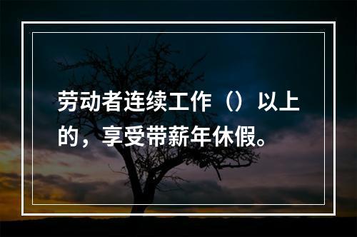 劳动者连续工作（）以上的，享受带薪年休假。