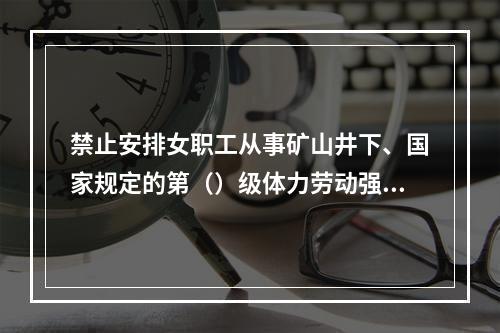 禁止安排女职工从事矿山井下、国家规定的第（）级体力劳动强度的