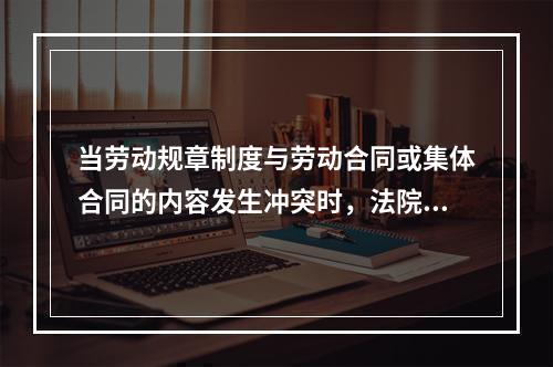 当劳动规章制度与劳动合同或集体合同的内容发生冲突时，法院所采