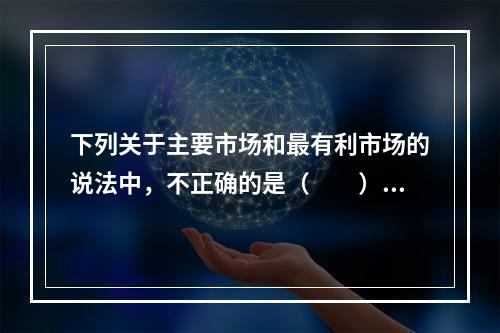 下列关于主要市场和最有利市场的说法中，不正确的是（　　）。