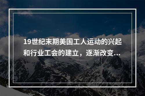 19世纪末期美国工人运动的兴起和行业工会的建立，逐渐改变了（