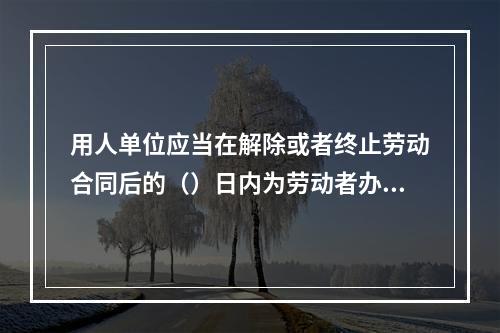 用人单位应当在解除或者终止劳动合同后的（）日内为劳动者办理档