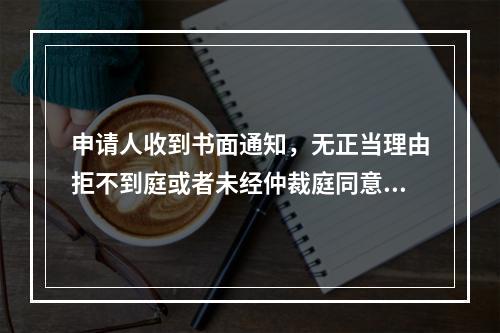 申请人收到书面通知，无正当理由拒不到庭或者未经仲裁庭同意中途