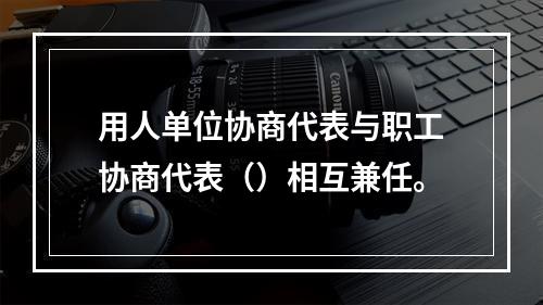 用人单位协商代表与职工协商代表（）相互兼任。