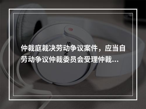 仲裁庭裁决劳动争议案件，应当自劳动争议仲裁委员会受理仲裁申请